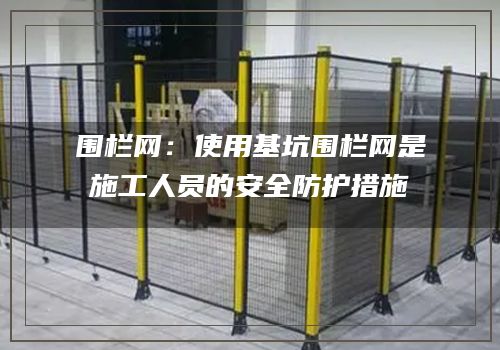 围栏网：使用基坑围栏网是施工人员的安全防护措施